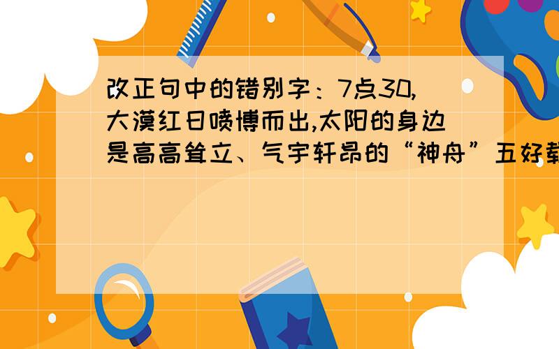 改正句中的错别字：7点30,大漠红日喷博而出,太阳的身边是高高耸立、气宇轩昂的“神舟”五好载人飞船,箭头直指仓弩