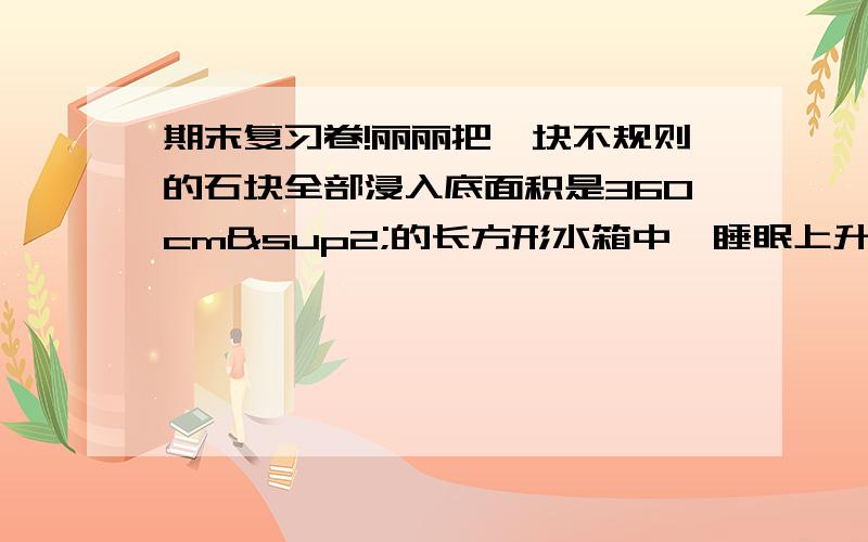 期末复习卷!丽丽把一块不规则的石块全部浸入底面积是360cm²的长方形水箱中,睡眠上升了1.5cm.你能求出这个石块的体积是多少cm³吗?