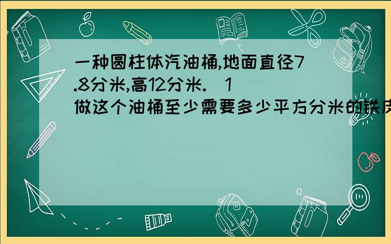 一种圆柱体汽油桶,地面直径7.8分米,高12分米.（1）做这个油桶至少需要多少平方分米的铁皮?（2）如果每立方分米的汽油重0.72千克,油桶重12千克,一个装满油的油桶重多少千克?