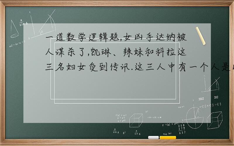 一道数学逻辑题,女凶手达纳被人谋杀了,凯琳、辣妹和科拉这三名妇女受到传讯.这三人中有一个人是凶手,另一个人是同谋,第三个人则与这起谋杀案毫无瓜葛.这三名妇女各自作的供词如下：(