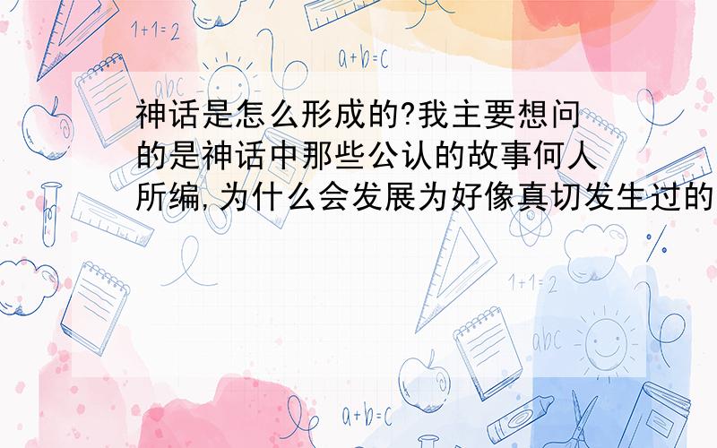 神话是怎么形成的?我主要想问的是神话中那些公认的故事何人所编,为什么会发展为好像真切发生过的故事一样?