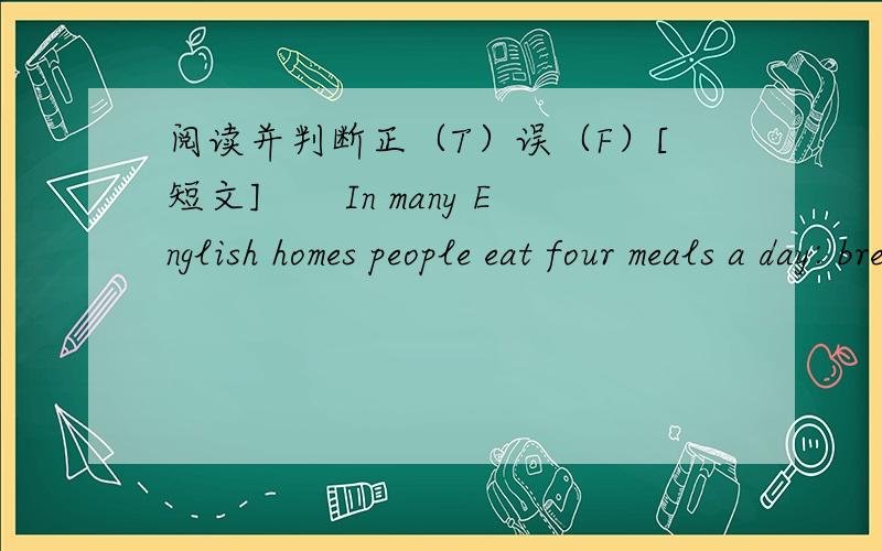 阅读并判断正（T）误（F）[短文]　　In many English homes people eat four meals a day: breakfast, lunch, tea and dinner.　　People have brealfast at any time from seven to nine in the morning. They eat porridge, eggs and bread. English