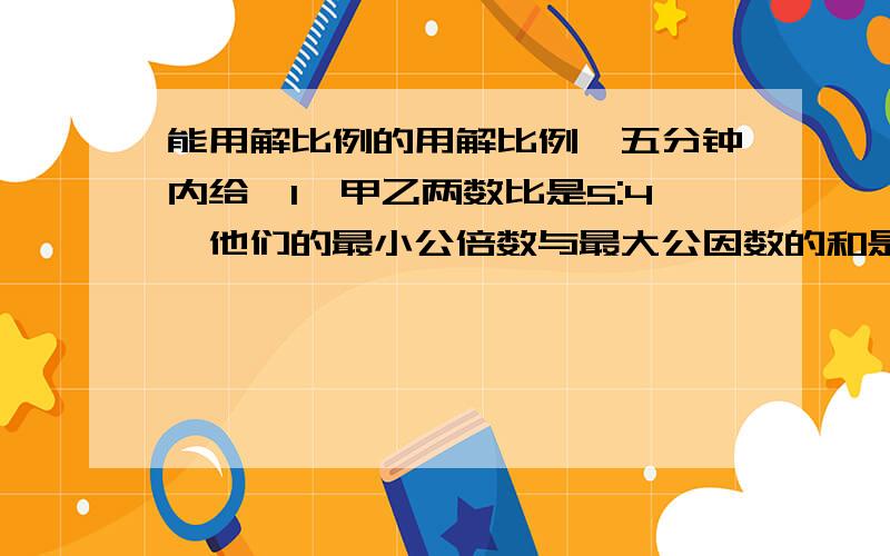 能用解比例的用解比例,五分钟内给,1、甲乙两数比是5:4,他们的最小公倍数与最大公因数的和是84,这两个数分别是多少?2、甲乙两个长方形,它们的周长相等,甲的长与宽的比是3：2,乙的长与宽