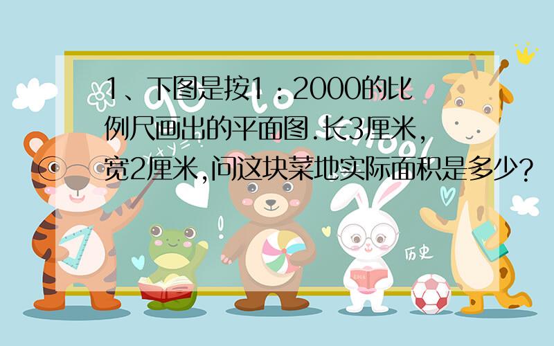 1、下图是按1：2000的比例尺画出的平面图.长3厘米,宽2厘米,问这块菜地实际面积是多少?