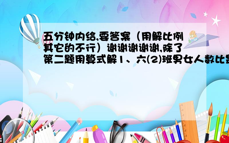 五分钟内给,要答案（用解比例其它的不行）谢谢谢谢谢,除了第二题用算式解1、六(2)班男女人数比是3:2,后来又转入3名男生,全班总数43人,求现在男女人数比?2、甲乙两人的钱数比是5:4,若甲给