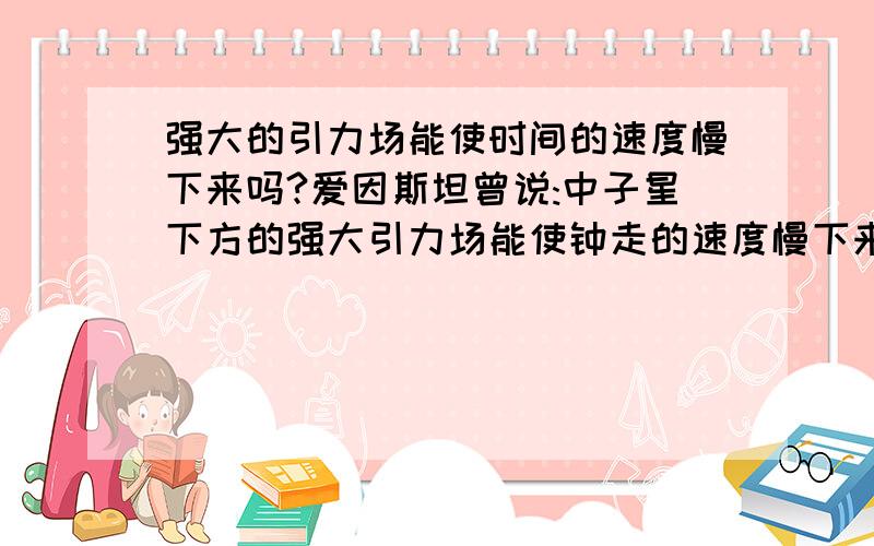 强大的引力场能使时间的速度慢下来吗?爱因斯坦曾说:中子星下方的强大引力场能使钟走的速度慢下来.但钟的速度就能代表时间的速度吗,假如能那强大的引力场真的能使时间的速度慢下来吗