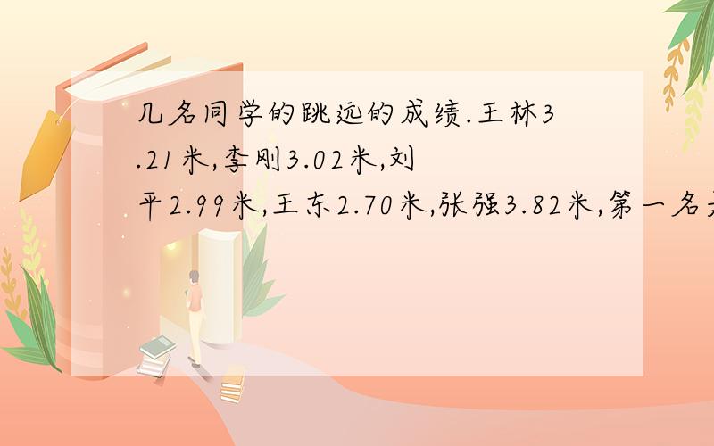 几名同学的跳远的成绩.王林3.21米,李刚3.02米,刘平2.99米,王东2.70米,张强3.82米,第一名是谁?第二名是谁?第三名是谁?