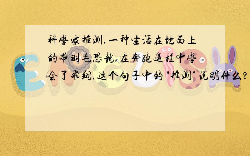 科学家推测,一种生活在地面上的带羽毛恐龙,在奔跑过程中学会了飞翔.这个句子中的“推测”说明什么?