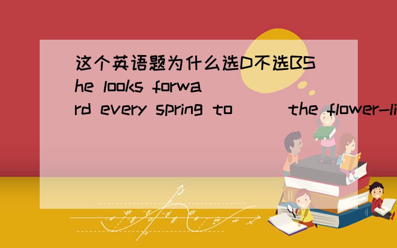 这个英语题为什么选D不选BShe looks forward every spring to ( )the flower-lined garden.A visitB paying a visitC walk inD walking in