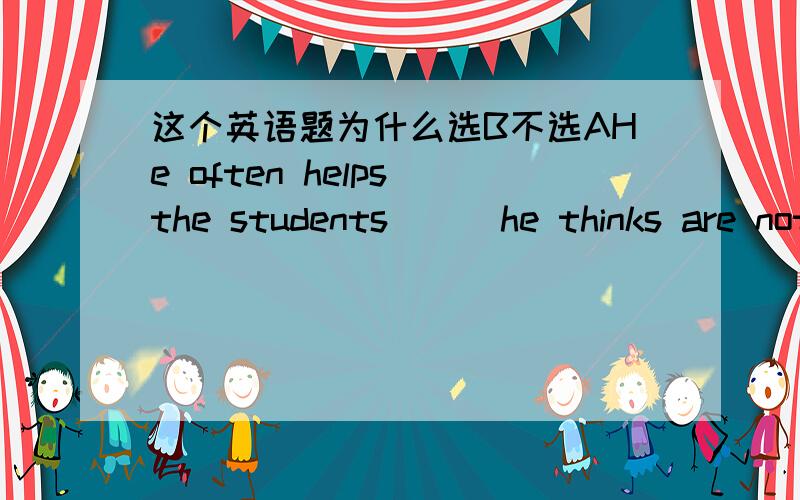 这个英语题为什么选B不选AHe often helps the students ( )he thinks are not quick at their studies.A whomB whoC whenD because