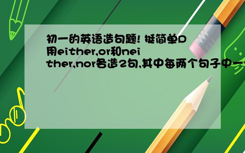 初一的英语造句题! 挺简单D用either,or和neither,nor各造2句,其中每两个句子中一个用谓语（BE动词）另一个不用!附上中文意思