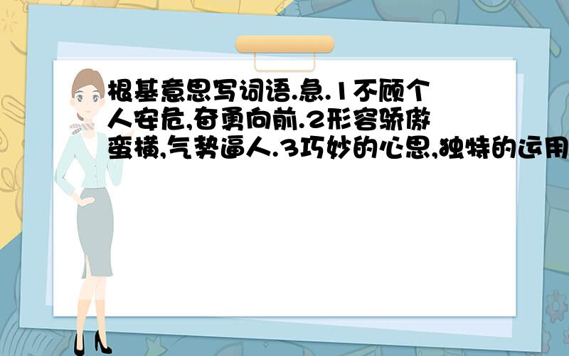 根基意思写词语.急.1不顾个人安危,奋勇向前.2形容骄傲蛮横,气势逼人.3巧妙的心思,独特的运用.4在困难面前不屈服.5比喻居高临下,不可阻挡的形式.6比喻白费力气,不可能达到的目的.