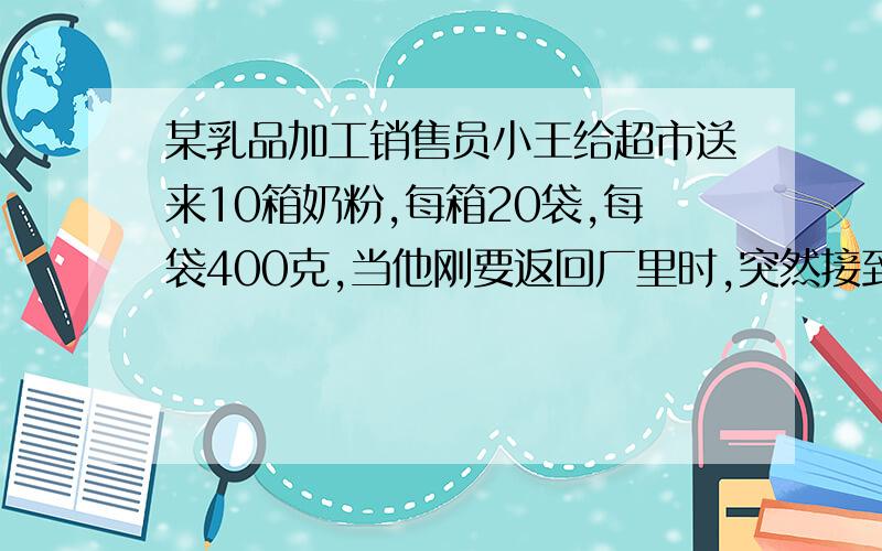 某乳品加工销售员小王给超市送来10箱奶粉,每箱20袋,每袋400克,当他刚要返回厂里时,突然接到超市电话,这10箱中有一箱因装罐机出了故障,每袋奶粉少了20克,要求他立即把缺量的一箱带回去更