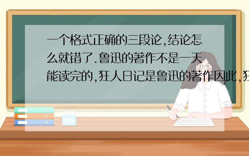 一个格式正确的三段论,结论怎么就错了.鲁迅的著作不是一天能读完的,狂人日记是鲁迅的著作因此,狂人日记不是一天能读完的请用三段论的知识点来说明它结论错了,如果用三段论以外的知