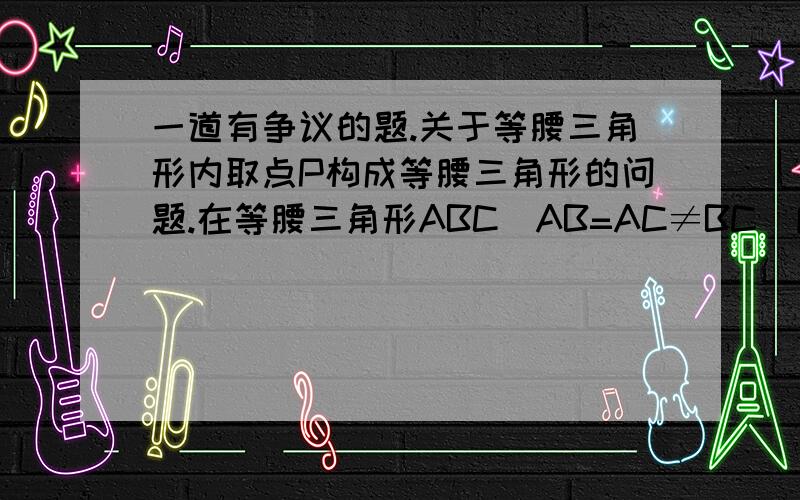 一道有争议的题.关于等腰三角形内取点P构成等腰三角形的问题.在等腰三角形ABC（AB=AC≠BC)所在的平面上找一点P,使△PAB、△PBC,△PAC都是等腰三角形,这样的P点有几个?           注意!不是等边