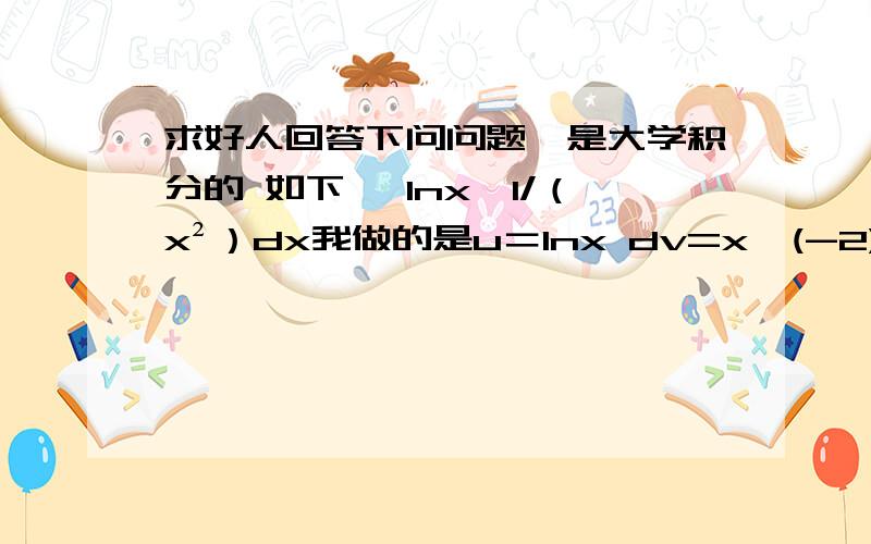 求好人回答下问问题,是大学积分的 如下 ∫lnx*1/（x²）dx我做的是u＝lnx dv=x^(-2) 得出的是-1/3x^（-3）lnx-15x^（-5）而答案给的是 u=lnx dv=x/1 得出的是1/xlnx+1/x 我感觉都对 是不是呢?