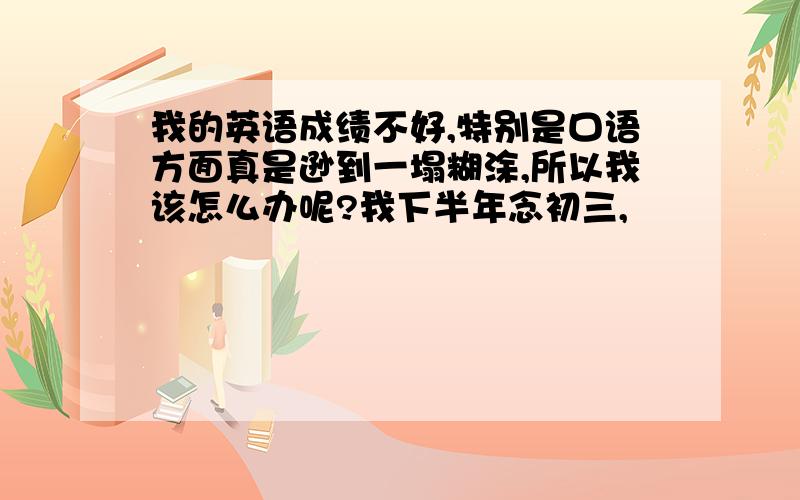 我的英语成绩不好,特别是口语方面真是逊到一塌糊涂,所以我该怎么办呢?我下半年念初三,