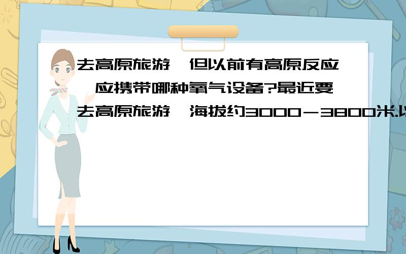 去高原旅游,但以前有高原反应,应携带哪种氧气设备?最近要去高原旅游,海拔约3000－3800米.以前去有反应,表现为头痛、恶心.请问要带什么氧气设备?便携式?我看到一种灌装的,但容量不大,可能