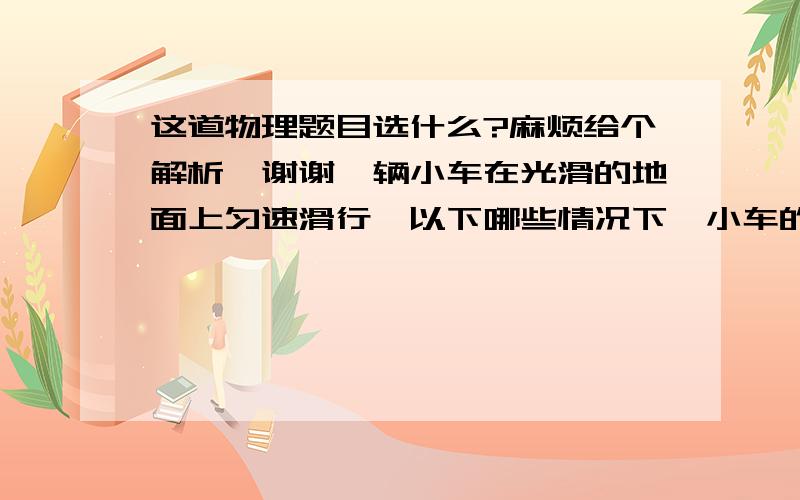 这道物理题目选什么?麻烦给个解析,谢谢一辆小车在光滑的地面上匀速滑行,以下哪些情况下,小车的速度仍保持不变?（    ）A.车外的物体自空中竖直落入车中B.车厢内的沙粒持续地从车厢底下