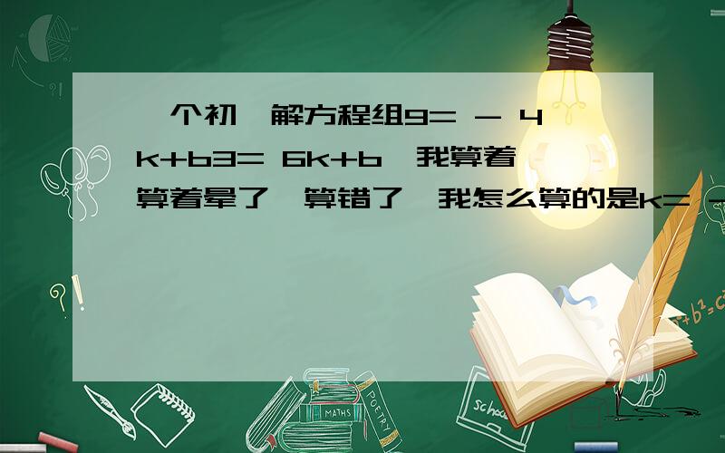 一个初一解方程组9= - 4k+b3= 6k+b,我算着算着晕了,算错了,我怎么算的是k= - 0.1,b=3.6 = =.