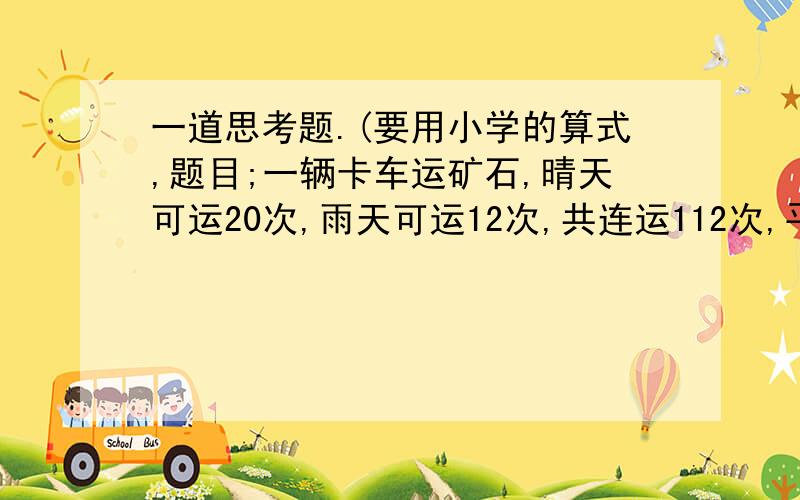 一道思考题.(要用小学的算式,题目;一辆卡车运矿石,晴天可运20次,雨天可运12次,共连运112次,平均每天运14次,问;这几天中几天是晴天?