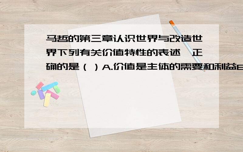 马哲的第三章认识世界与改造世界下列有关价值特性的表述,正确的是（）A.价值是主体的需要和利益B.价值是客体的某种属性或性能C.价值既有客观性,又有主体性D.主客体之间的价值关系是主