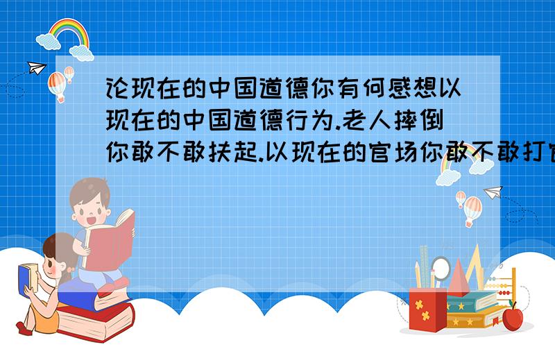 论现在的中国道德你有何感想以现在的中国道德行为.老人摔倒你敢不敢扶起.以现在的官场你敢不敢打官司.以现在的社会你敢不敢夜间出行.以现在的经商你敢不敢收破烂.以现在的行为没钱