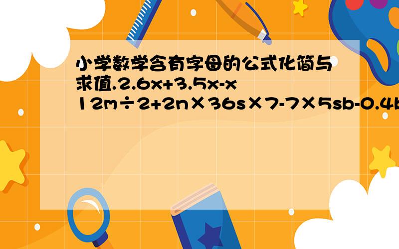 小学数学含有字母的公式化简与求值.2.6x+3.5x-x12m÷2+2n×36s×7-7×5sb-0.4b+0.7a100-100d÷10