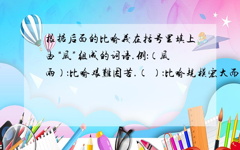 根据后面的比喻义在括号里填上由“风”组成的词语.例：（风雨）：比喻艰难困苦.（ ）：比喻规模宏大而气势猛烈的事件或现象.（ ）：比喻纠纷或乱子.（ ）：比喻传播出来的消息.（ ）