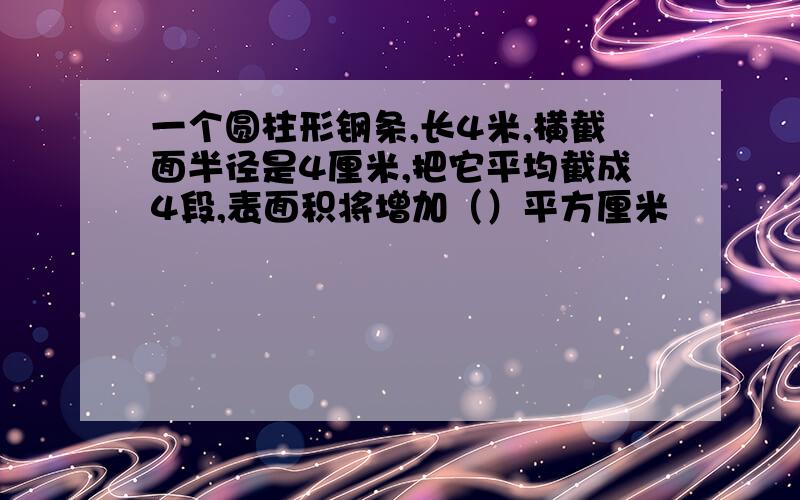 一个圆柱形钢条,长4米,横截面半径是4厘米,把它平均截成4段,表面积将增加（）平方厘米