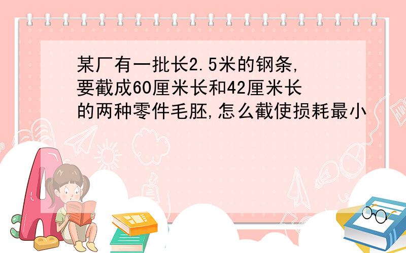 某厂有一批长2.5米的钢条,要截成60厘米长和42厘米长的两种零件毛胚,怎么截使损耗最小