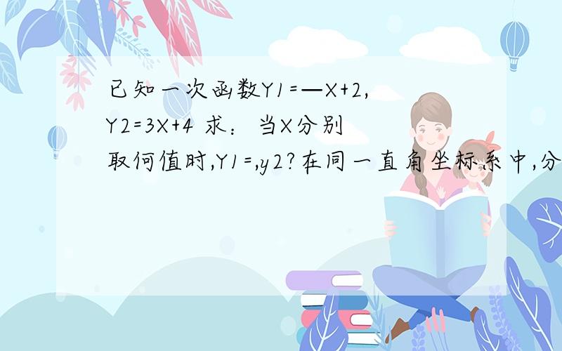 已知一次函数Y1=—X+2,Y2=3X+4 求：当X分别取何值时,Y1=,y2?在同一直角坐标系中,分别作出这两个函数的图像（回答者可以省略哦）,请你说说1中的解集和函数图像之间的关系了.（重点是说1中的