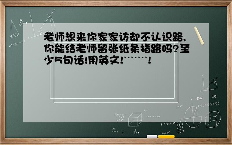 老师想来你家家访却不认识路,你能给老师留张纸条指路吗?至少5句话!用英文!```````!