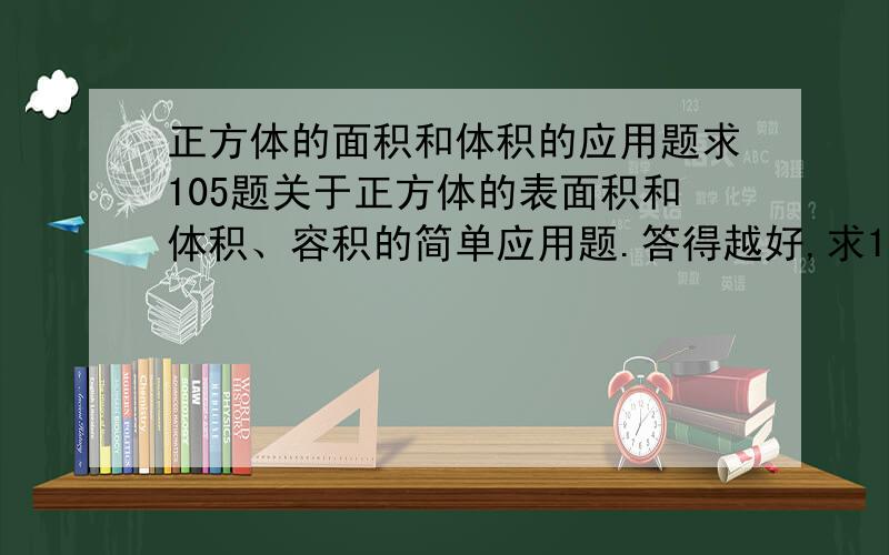 正方体的面积和体积的应用题求105题关于正方体的表面积和体积、容积的简单应用题.答得越好,求105道不同的关于正方体的表面积和体积、容积的简单应用题