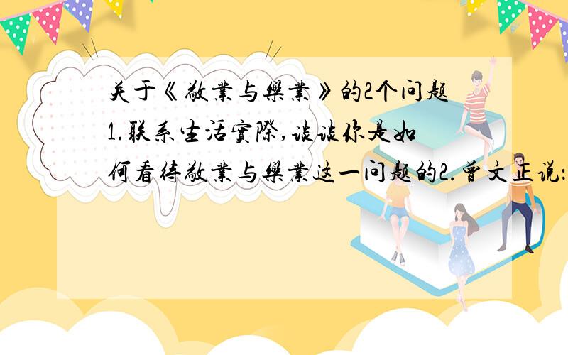 关于《敬业与乐业》的2个问题1.联系生活实际,谈谈你是如何看待敬业与乐业这一问题的2.曾文正说：“坐这山,望那山,一事无成.”这句话说明了什么道理