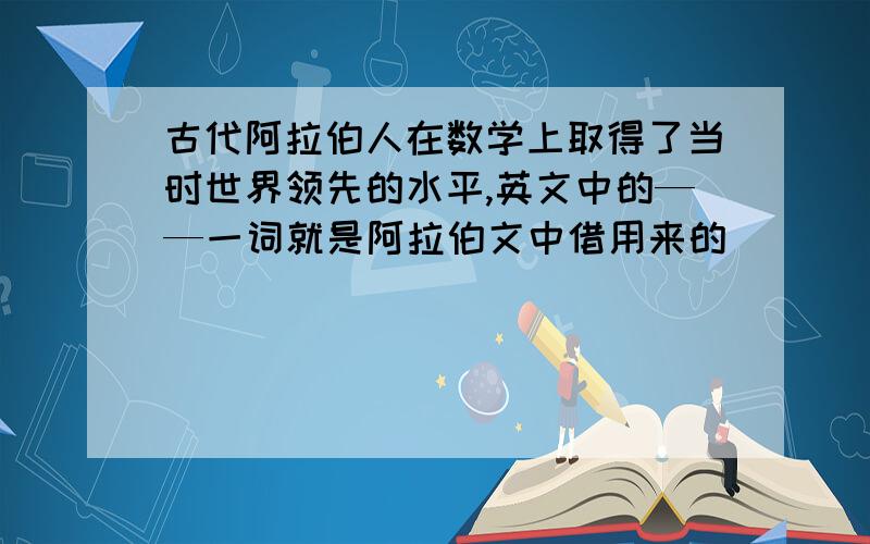 古代阿拉伯人在数学上取得了当时世界领先的水平,英文中的——一词就是阿拉伯文中借用来的