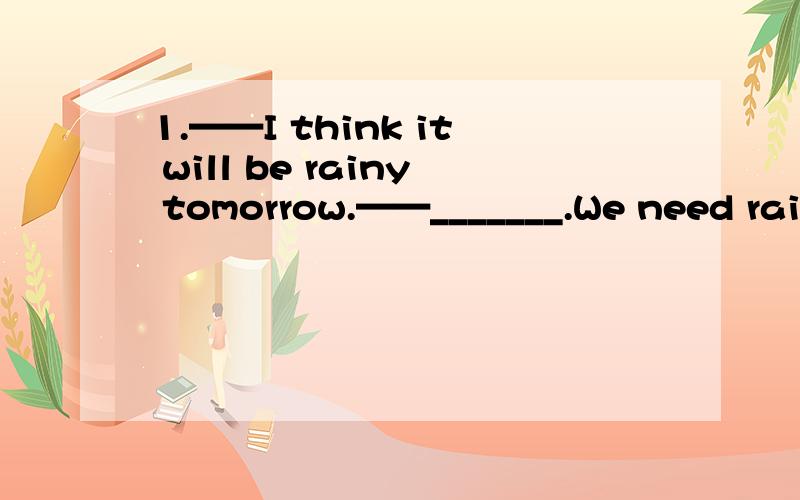 1.——I think it will be rainy tomorrow.——_______.We need rain very much.A.Why do you say so?B.I think it won't C.I hope so D.I hope not2.______ great fun we had _______ snowmen!A.What,making B.What a,to make C.What,to make D.What a,making3.It'