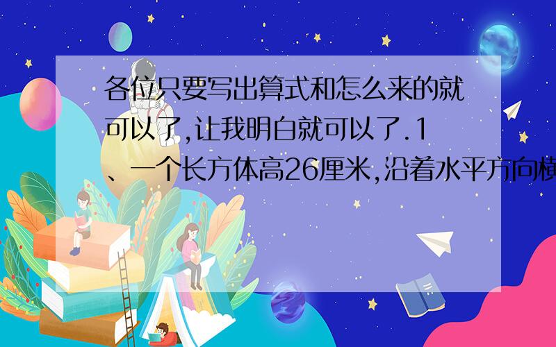 各位只要写出算式和怎么来的就可以了,让我明白就可以了.1、一个长方体高26厘米,沿着水平方向横截面切成两个小正方体,表面积增加了80平方厘米,求原来长方体的体积.希望可以教我怎么弄