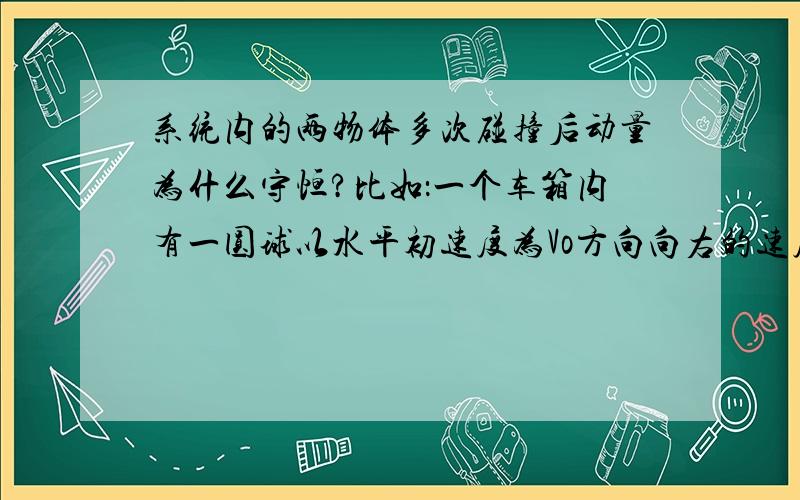 系统内的两物体多次碰撞后动量为什么守恒?比如：一个车箱内有一圆球以水平初速度为Vo方向向右的速度撞向右侧车箱壁后被弹向左侧箱壁，依次往复n次后，最后停在了原出发点，球的质量