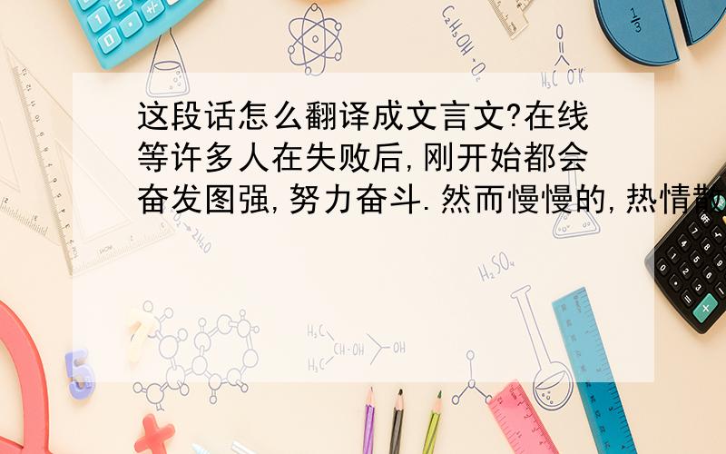 这段话怎么翻译成文言文?在线等许多人在失败后,刚开始都会奋发图强,努力奋斗.然而慢慢的,热情散去,就恢复到以前的状态了.不能战胜自己的人做什么都不会成功.求翻译