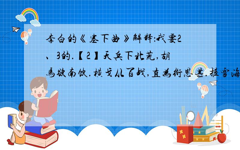 李白的《塞下曲》解释：我要2、3的.【2】天兵下北荒,胡马欲南饮.横戈从百战,直为衔恩甚.握雪海上餐,拂沙陇头寝.何当破月氏,然后方高枕.【3】骏马似风飙,鸣鞭出渭桥.弯弓辞汉月,插羽破天