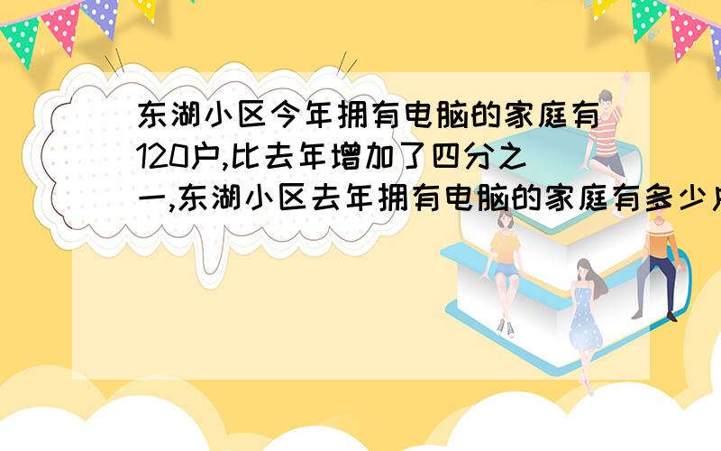 东湖小区今年拥有电脑的家庭有120户,比去年增加了四分之一,东湖小区去年拥有电脑的家庭有多少户?要写等量关系式