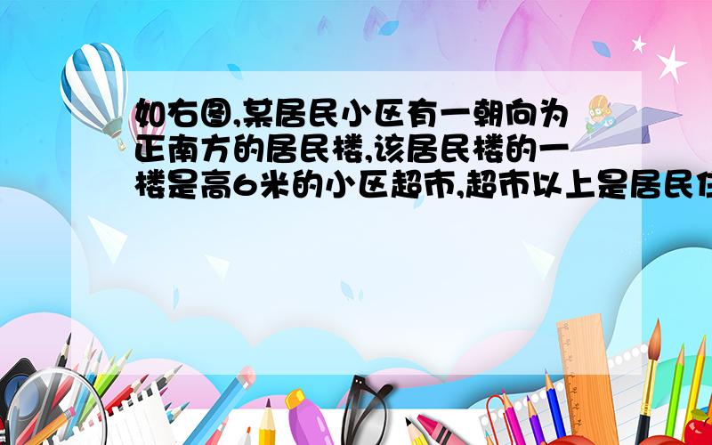 如右图,某居民小区有一朝向为正南方的居民楼,该居民楼的一楼是高6米的小区超市,超市以上是居民住房,在如右图，某居民小区有一朝向为正南方的居民楼，该居民楼的一楼是高6米的小区超