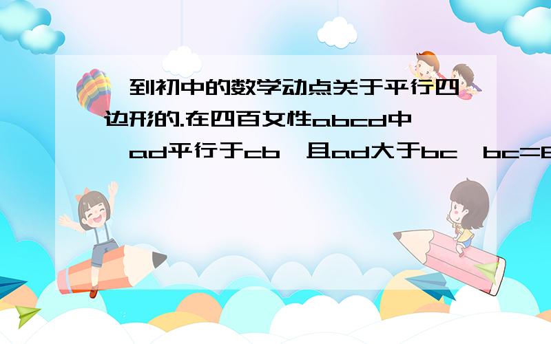 一到初中的数学动点关于平行四边形的.在四百女性abcd中,ad平行于cb,且ad大于bc,bc=6,懂点P,Q分别从A,C同时出发,p以每秒1cm的速度由a向d运动,Q以每秒2cm的速度由C向B运动,几秒后四边形ABQP为平行四