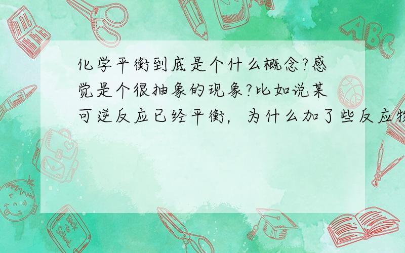 化学平衡到底是个什么概念?感觉是个很抽象的现象?比如说某可逆反应已经平衡，为什么加了些反应物还是能平衡呢？难道不会出现过量问题吗？还有等等