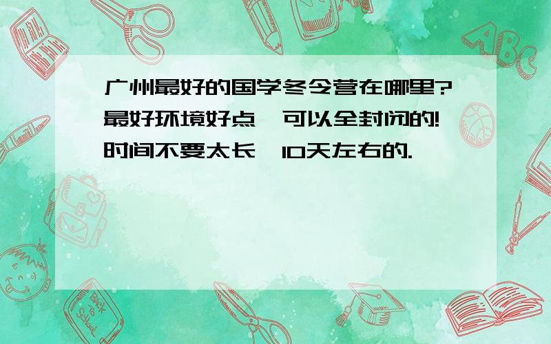 广州最好的国学冬令营在哪里?最好环境好点,可以全封闭的!时间不要太长,10天左右的.