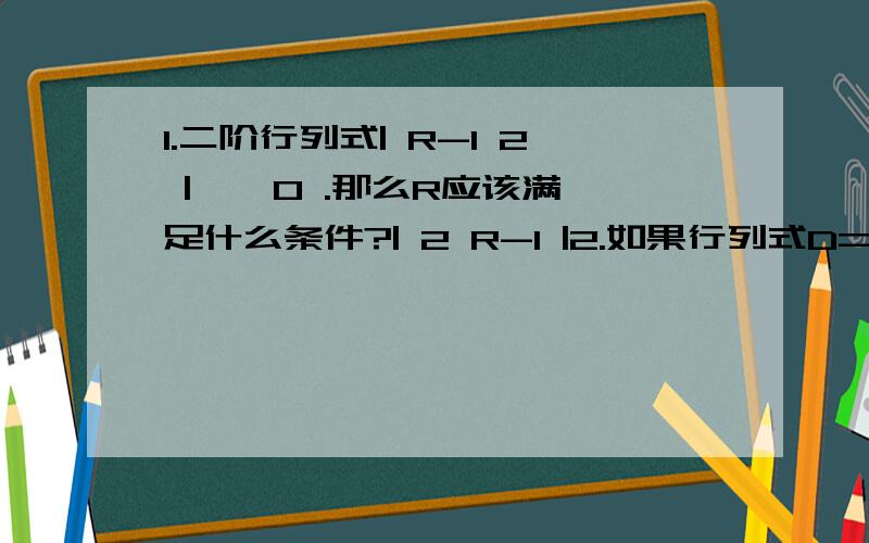 1.二阶行列式| R-1 2 | ≠ 0 .那么R应该满足什么条件?| 2 R-1 |2.如果行列式D= | a11 a12 a13 | = M ≠ 0 D1= | 2a11 2a12 2a13 | | a21 a22 a23 | | 2a21 2a22 2a23 || a31 a32 a33 | | 2a31 2a32 2a33 |那么D和D1之间的关系是什么?