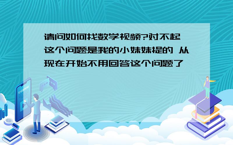 请问如何找数学视频?对不起 这个问题是我的小妹妹提的 从现在开始不用回答这个问题了