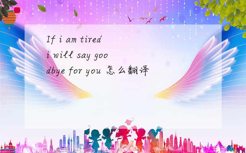 If i am tired i will say goodbye for you 怎么翻译