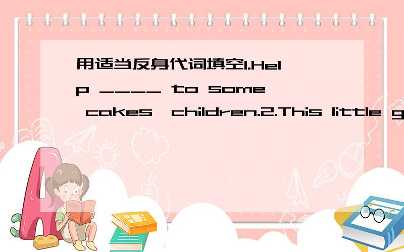 用适当反身代词填空1.Help ____ to some cakes,children.2.This little girl taught ___ to swim when she was four.3.My pet cat loves washing ___ after a good sleep.4.We enjoyed ____ in the party last night.5.Tong ,don't hurt ___ whenyou do exerci